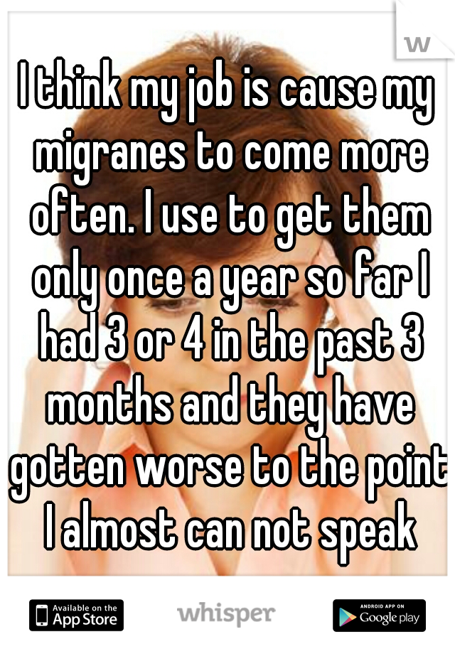 I think my job is cause my migranes to come more often. I use to get them only once a year so far I had 3 or 4 in the past 3 months and they have gotten worse to the point I almost can not speak