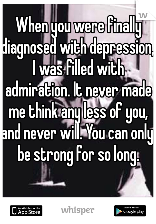 When you were finally diagnosed with depression, I was filled with admiration. It never made me think any less of you, and never will. You can only be strong for so long. 