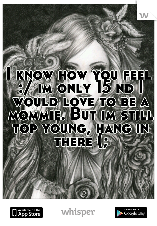 I know how you feel :/ im only 15 nd I would love to be a mommie. But im still top young, hang in there (;