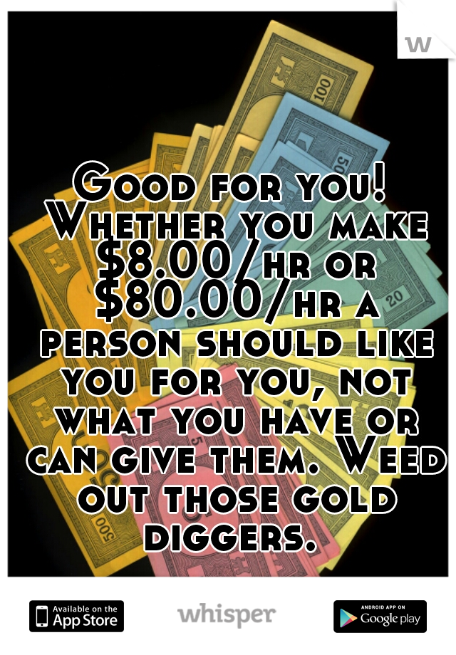 Good for you! Whether you make $8.00/hr or $80.00/hr a person should like you for you, not what you have or can give them. Weed out those gold diggers. 