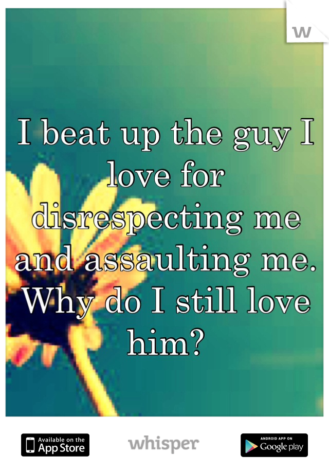 I beat up the guy I love for disrespecting me and assaulting me. Why do I still love him? 
