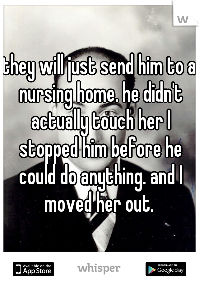 they will just send him to a nursing home. he didn't actually touch her I stopped him before he could do anything. and I moved her out. 