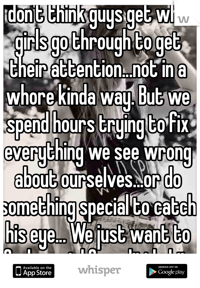 I don't think guys get what girls go through to get their attention...not in a whore kinda way. But we spend hours trying to fix everything we see wrong about ourselves...or do something special to catch his eye... We just want to feel special for a little bit.