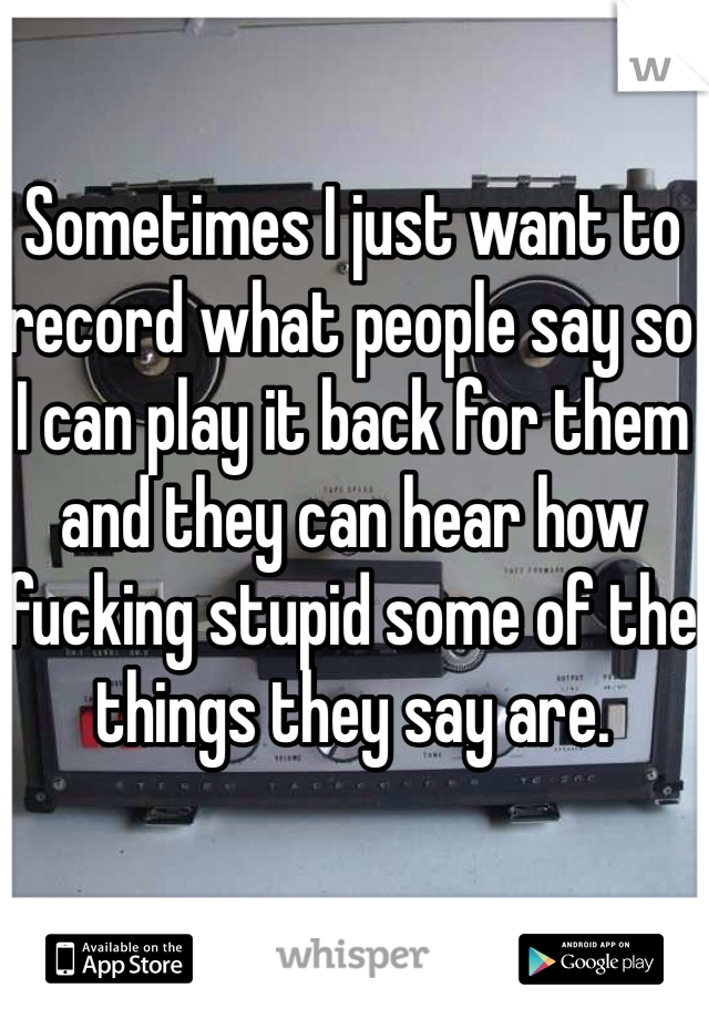 Sometimes I just want to record what people say so I can play it back for them and they can hear how fucking stupid some of the things they say are. 