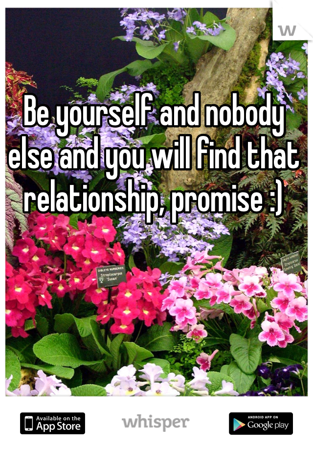 Be yourself and nobody else and you will find that relationship, promise :)