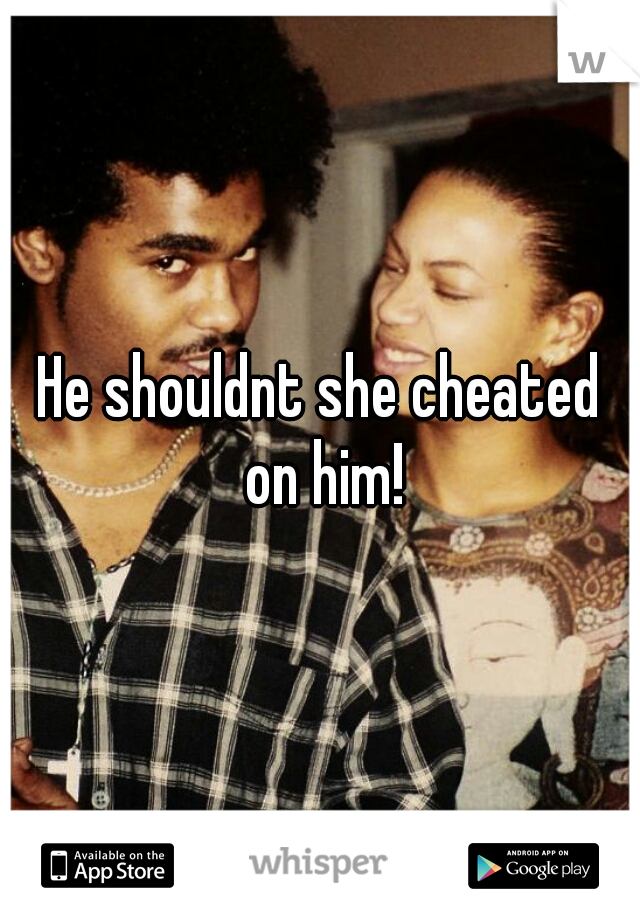He shouldnt she cheated on him!