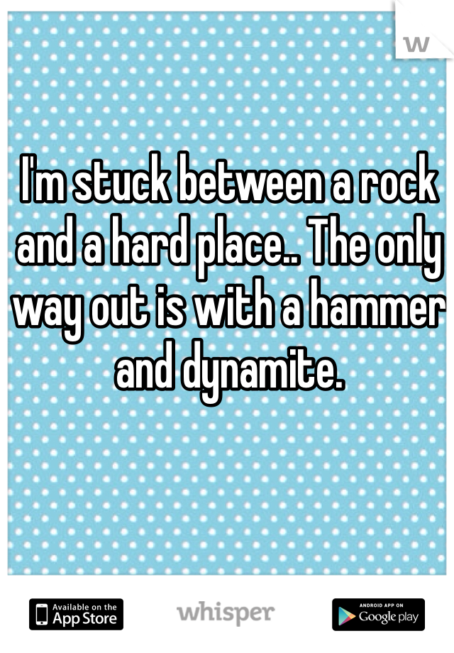 I'm stuck between a rock and a hard place.. The only way out is with a hammer and dynamite. 