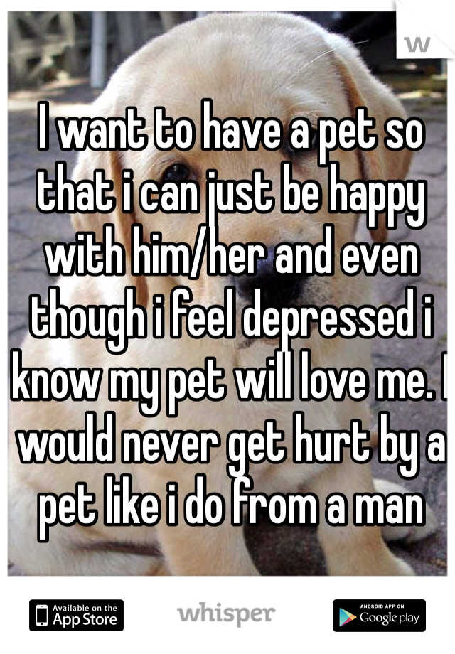 I want to have a pet so that i can just be happy with him/her and even though i feel depressed i know my pet will love me. I would never get hurt by a pet like i do from a man