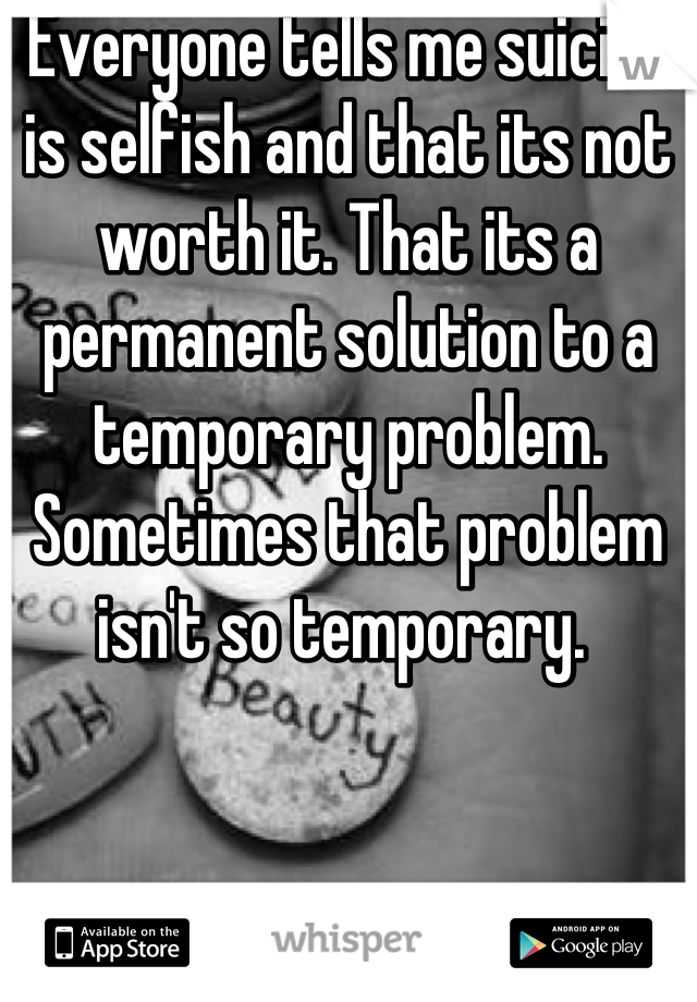 Everyone tells me suicide is selfish and that its not worth it. That its a permanent solution to a temporary problem. Sometimes that problem isn't so temporary. 