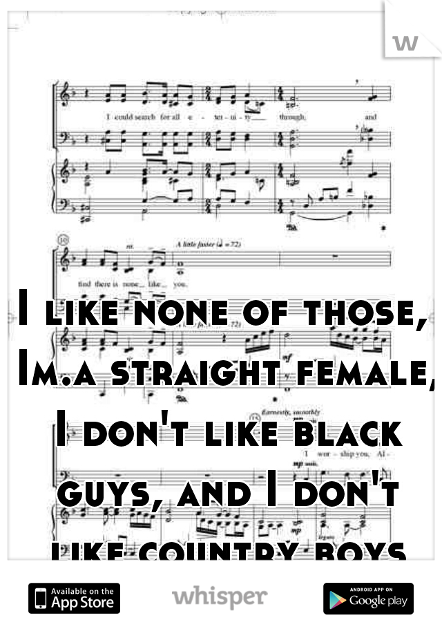 I like none of those, Im.a straight female, I don't like black guys, and I don't like country boys ...