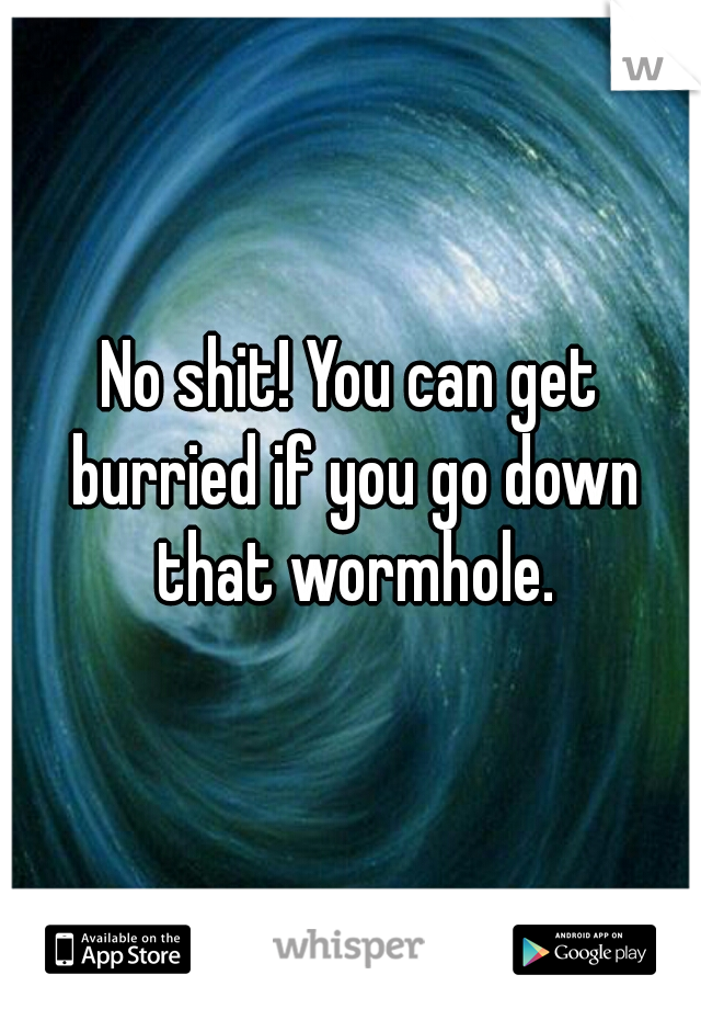 No shit! You can get burried if you go down that wormhole.