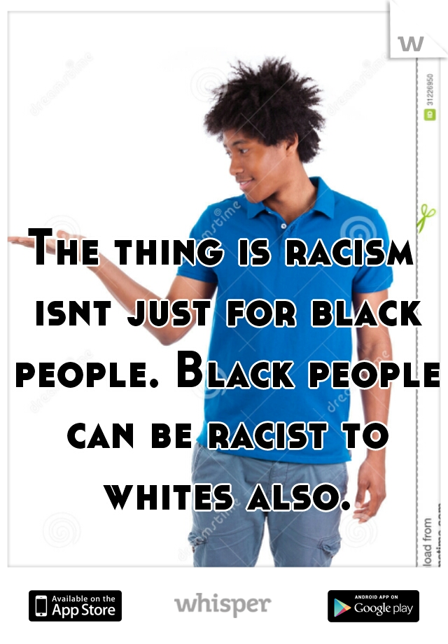 The thing is racism isnt just for black people. Black people can be racist to whites also.