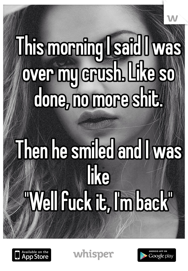 This morning I said I was over my crush. Like so done, no more shit.

Then he smiled and I was like 
"Well fuck it, I'm back"