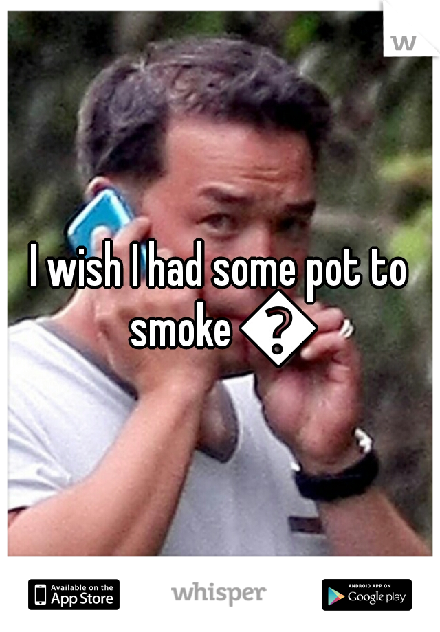I wish I had some pot to smoke 😟