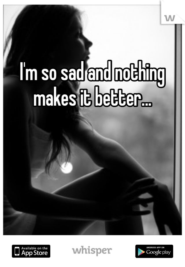 I'm so sad and nothing makes it better...