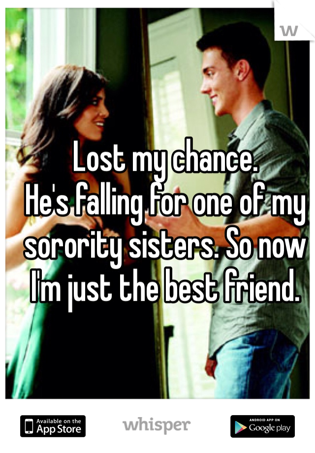Lost my chance. 
He's falling for one of my sorority sisters. So now I'm just the best friend. 
