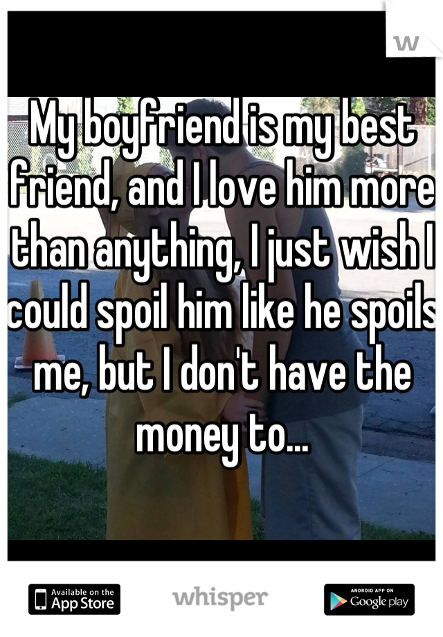 My boyfriend is my best friend, and I love him more than anything, I just wish I could spoil him like he spoils me, but I don't have the money to...