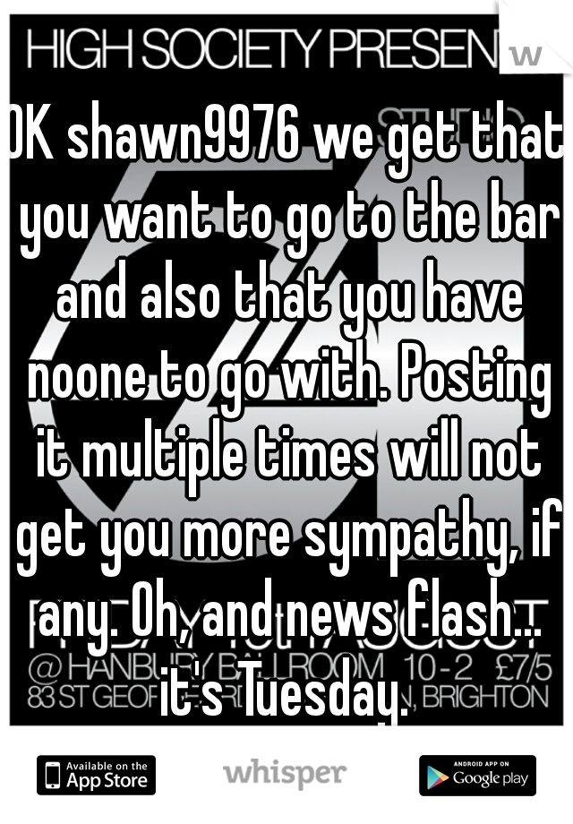 OK shawn9976 we get that you want to go to the bar and also that you have noone to go with. Posting it multiple times will not get you more sympathy, if any. Oh, and news flash... it's Tuesday. 