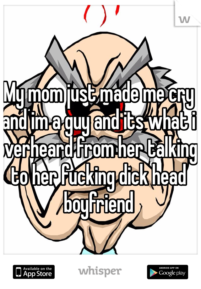My mom just made me cry and im a guy and its what i overheard from her talking to her fucking dick head boyfriend