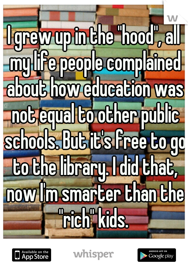 I grew up in the "hood", all my life people complained about how education was not equal to other public schools. But it's free to go to the library. I did that, now I'm smarter than the "rich" kids. 