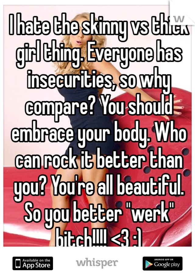 I hate the skinny vs thick girl thing. Everyone has insecurities, so why compare? You should embrace your body. Who can rock it better than you? You're all beautiful. So you better "werk" bitch!!!! <3 :)