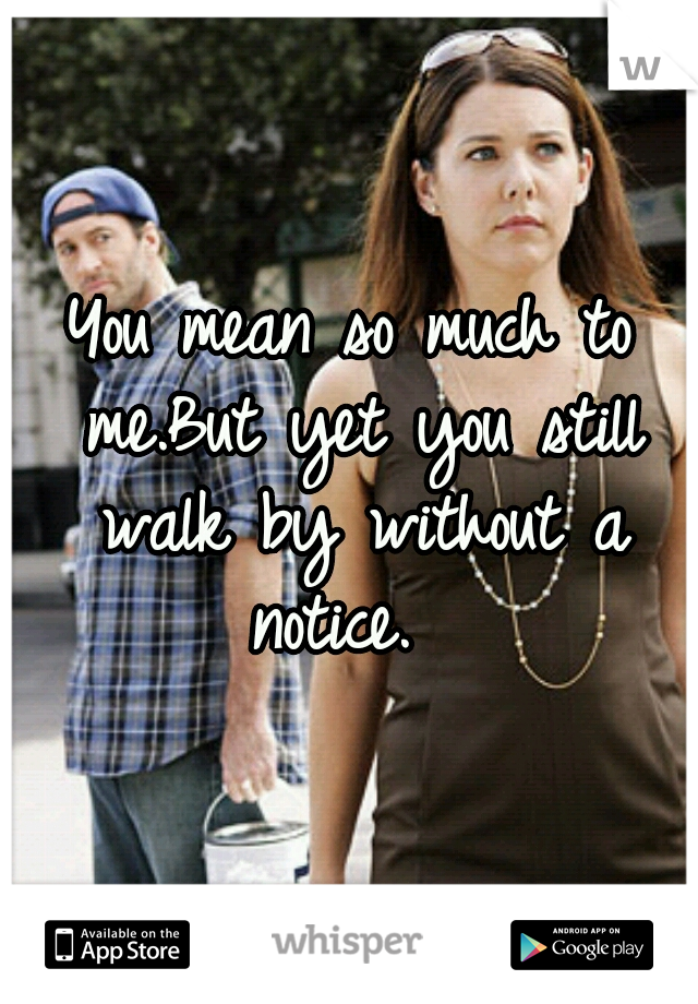 You mean so much to me.But yet you still walk by without a notice.  