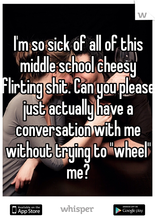 I'm so sick of all of this middle school cheesy flirting shit. Can you please just actually have a conversation with me without trying to "wheel" me?