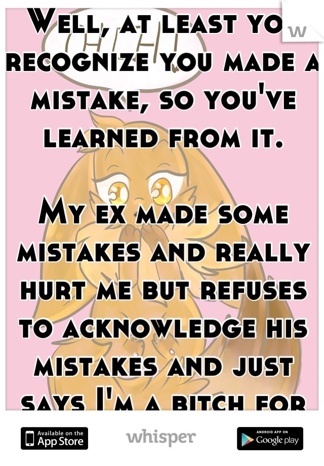 Well, at least you recognize you made a mistake, so you've learned from it.

My ex made some mistakes and really hurt me but refuses to acknowledge his mistakes and just says I'm a bitch for leaving.
