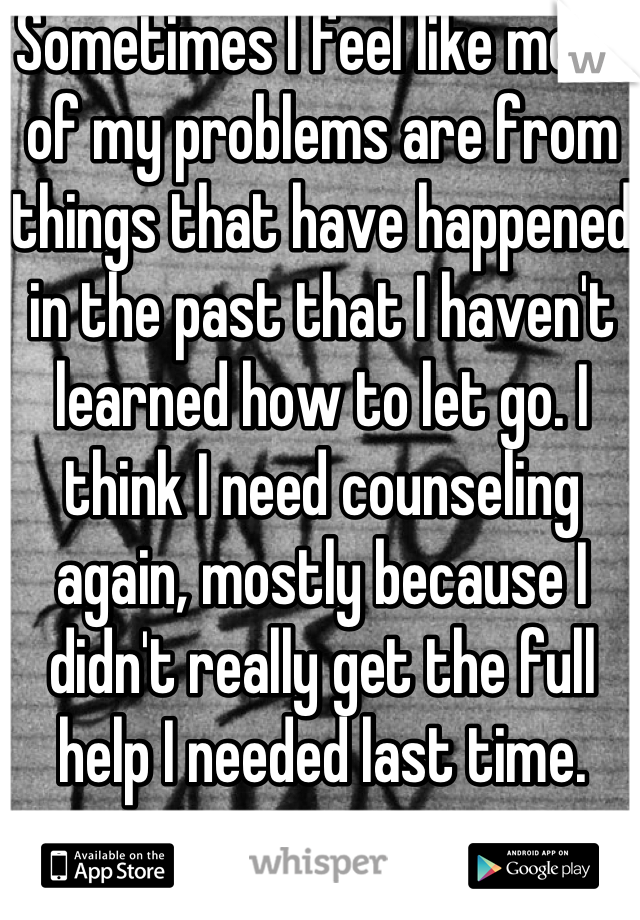 Sometimes I feel like most of my problems are from things that have happened in the past that I haven't learned how to let go. I think I need counseling again, mostly because I didn't really get the full help I needed last time. 