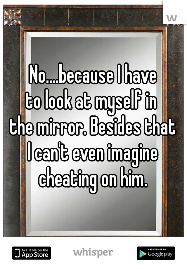 No....because I have
to look at myself in 
the mirror. Besides that
I can't even imagine
cheating on him.