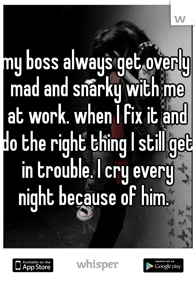 my boss always get overly mad and snarky with me at work. when I fix it and do the right thing I still get in trouble. I cry every night because of him.  