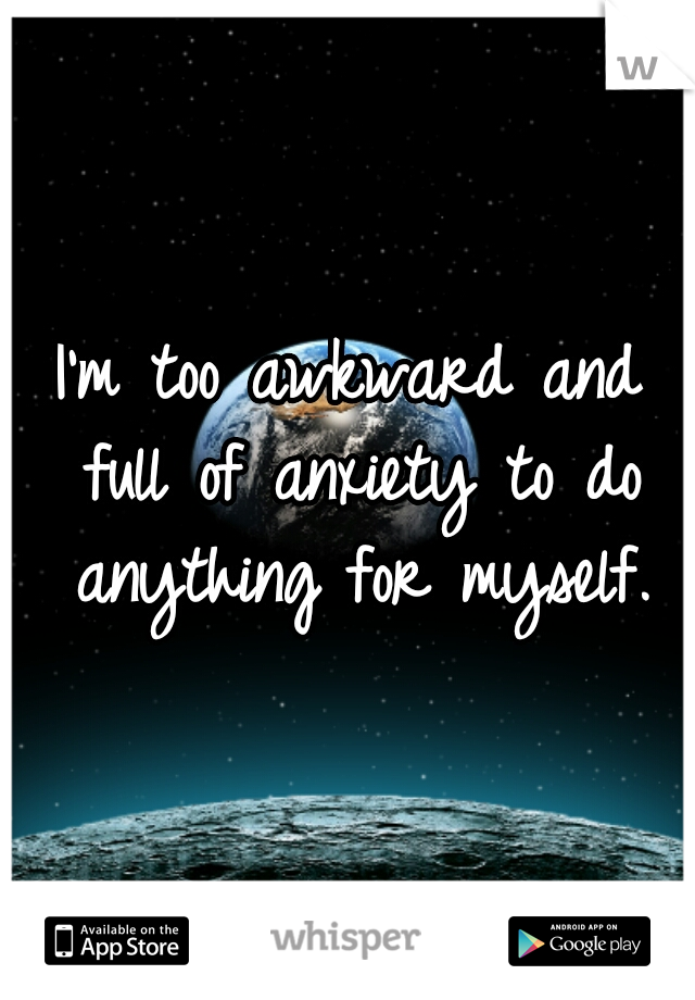 I'm too awkward and full of anxiety to do anything for myself.
