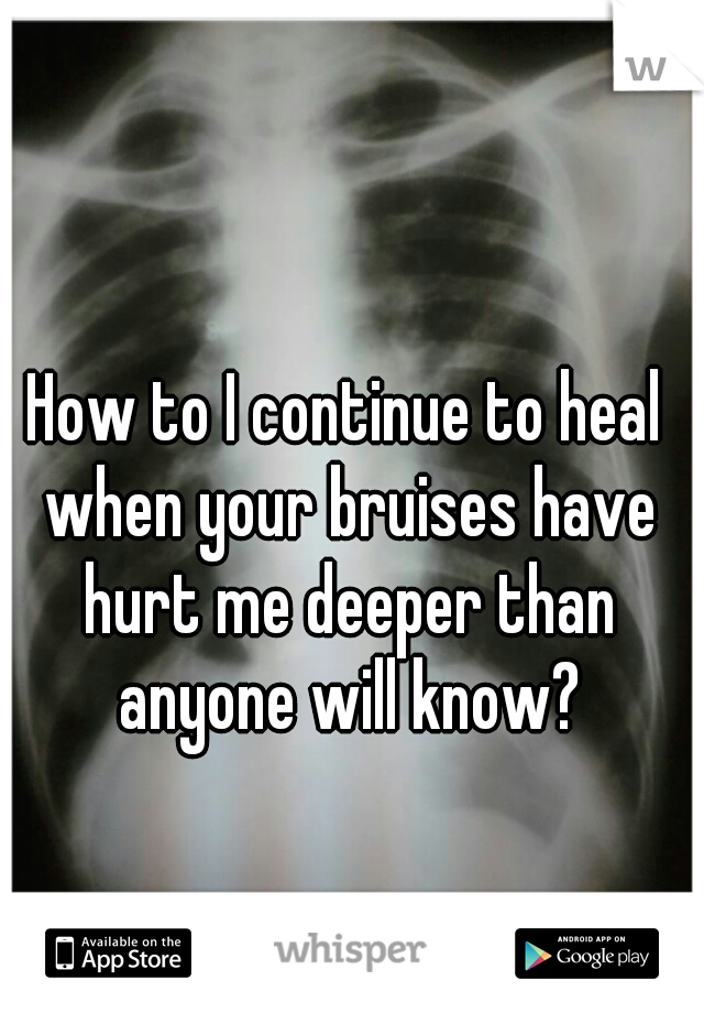 How to I continue to heal when your bruises have hurt me deeper than anyone will know?