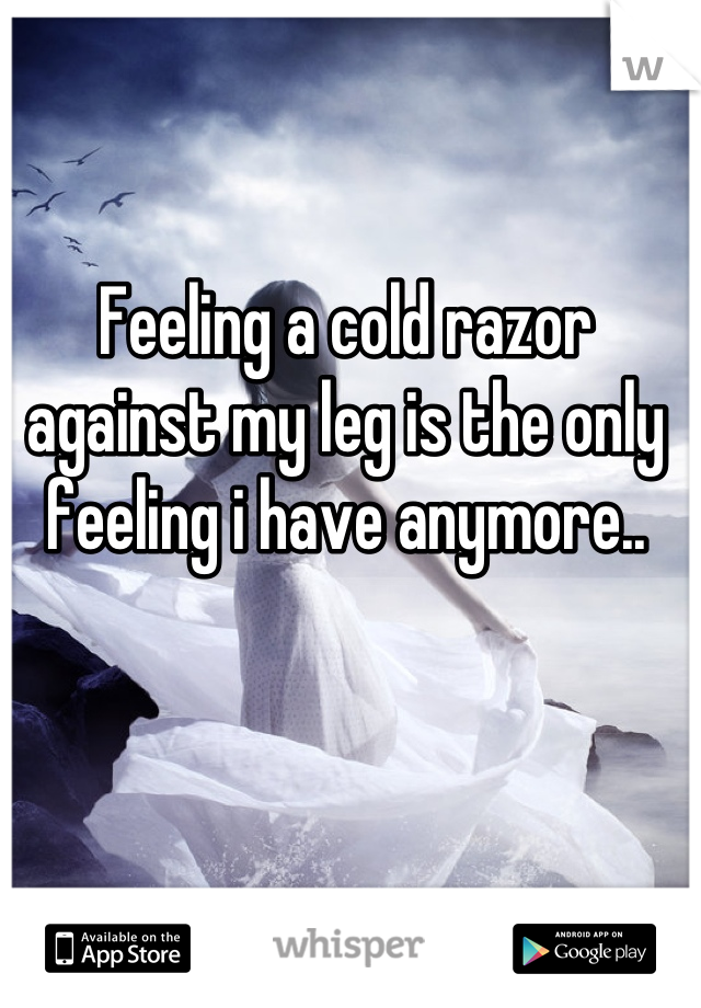 Feeling a cold razor against my leg is the only feeling i have anymore..