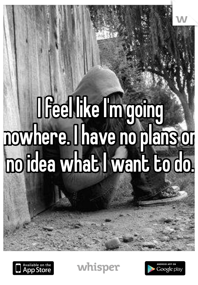I feel like I'm going nowhere. I have no plans or no idea what I want to do. 