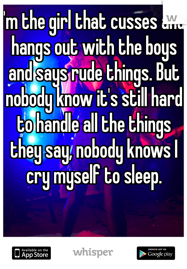I'm the girl that cusses and hangs out with the boys and says rude things. But nobody know it's still hard to handle all the things they say, nobody knows I cry myself to sleep. 