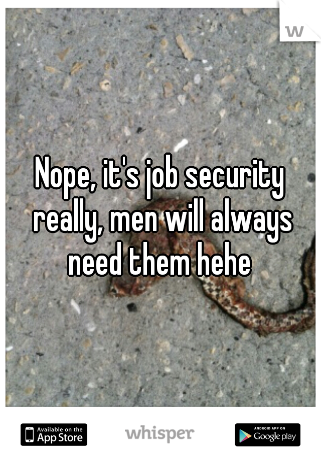 Nope, it's job security really, men will always need them hehe 