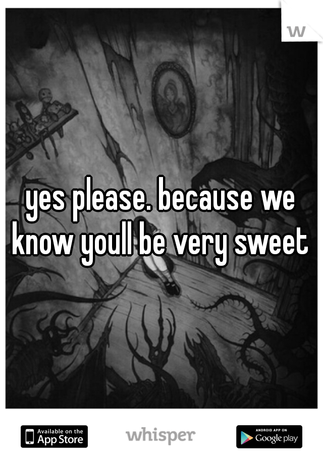 yes please. because we know youll be very sweet 