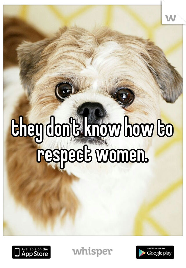 they don't know how to respect women. 