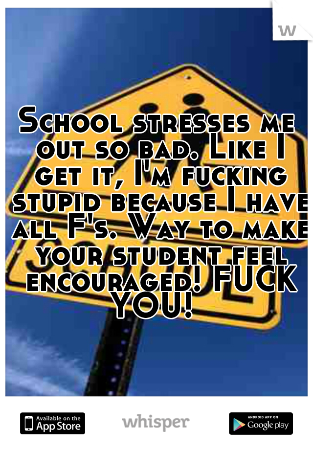 School stresses me out so bad. Like I get it, I'm fucking stupid because I have all F's. Way to make your student feel encouraged! FUCK YOU!  