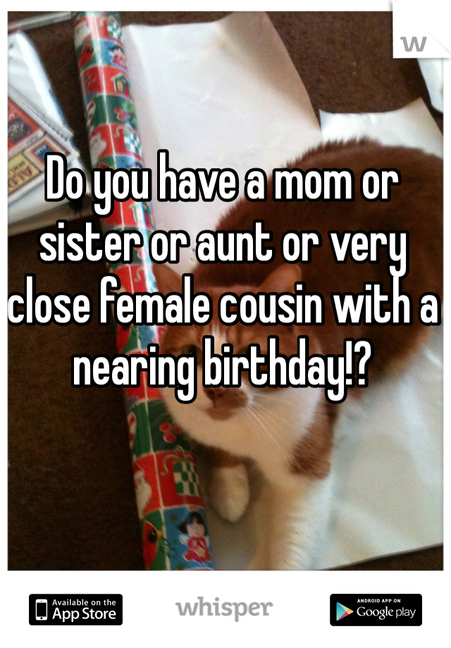 Do you have a mom or sister or aunt or very close female cousin with a nearing birthday!?