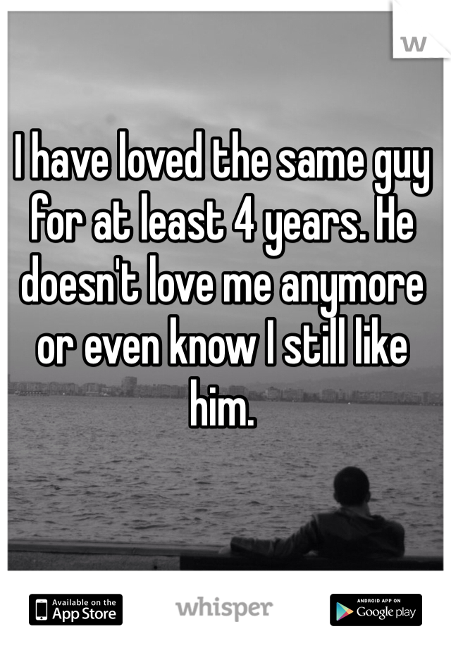 I have loved the same guy for at least 4 years. He doesn't love me anymore or even know I still like him.
