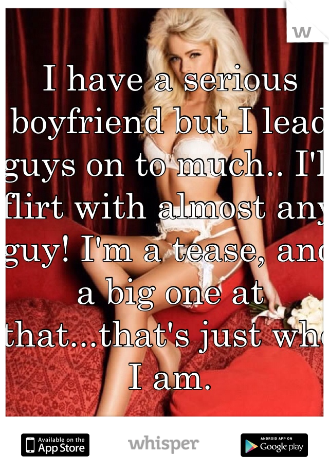 I have a serious boyfriend but I lead guys on to much.. I'll flirt with almost any guy! I'm a tease, and a big one at that...that's just who I am.

