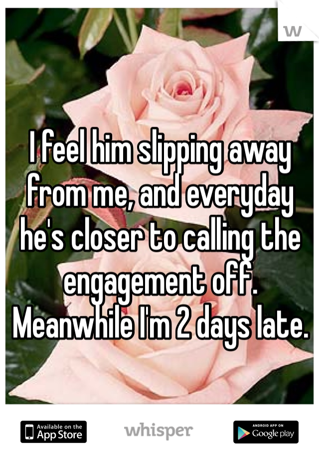 I feel him slipping away from me, and everyday he's closer to calling the engagement off. Meanwhile I'm 2 days late.