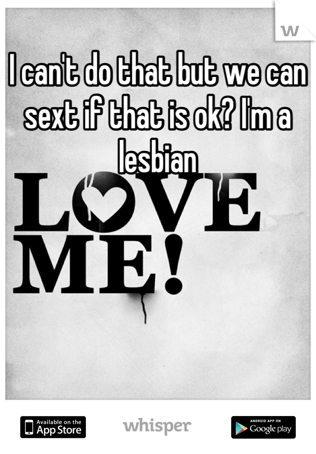 I can't do that but we can sext if that is ok? I'm a lesbian