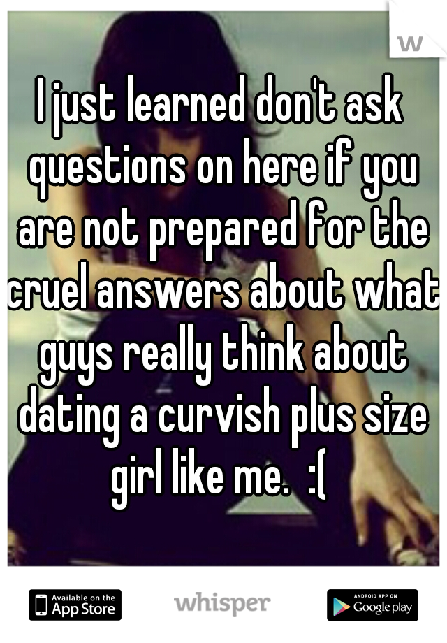 I just learned don't ask questions on here if you are not prepared for the cruel answers about what guys really think about dating a curvish plus size girl like me.  :( 