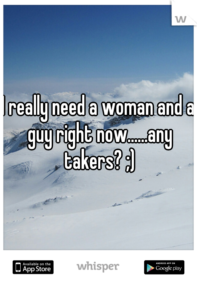 I really need a woman and a guy right now......any takers? ;)