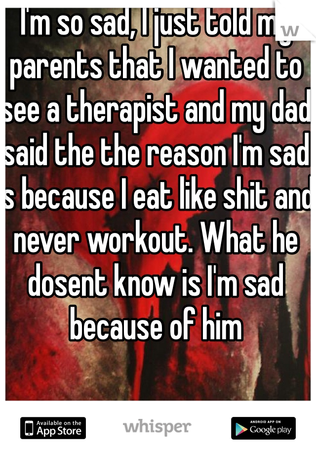 I'm so sad, I just told my parents that I wanted to see a therapist and my dad said the the reason I'm sad is because I eat like shit and never workout. What he dosent know is I'm sad because of him 

