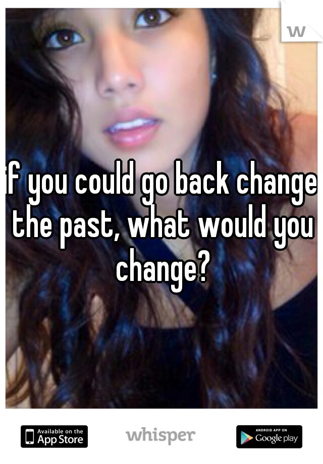 if you could go back change the past, what would you change?