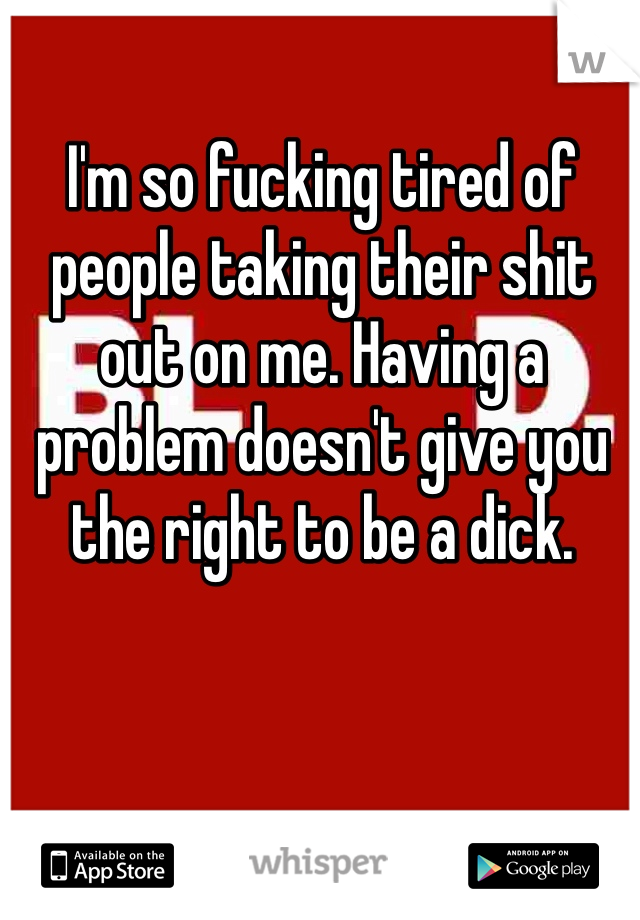 I'm so fucking tired of people taking their shit out on me. Having a problem doesn't give you the right to be a dick. 